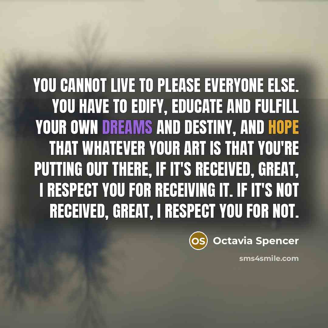 “You cannot live to please everyone else. You have to edify, educate and fulfill your own dreams and destiny, and hope that whatever your art is that you're putting out there, if it's received, great, I respect you for receiving it. If it's not received, great, I respect you for not.” quote by Octavia Spencer