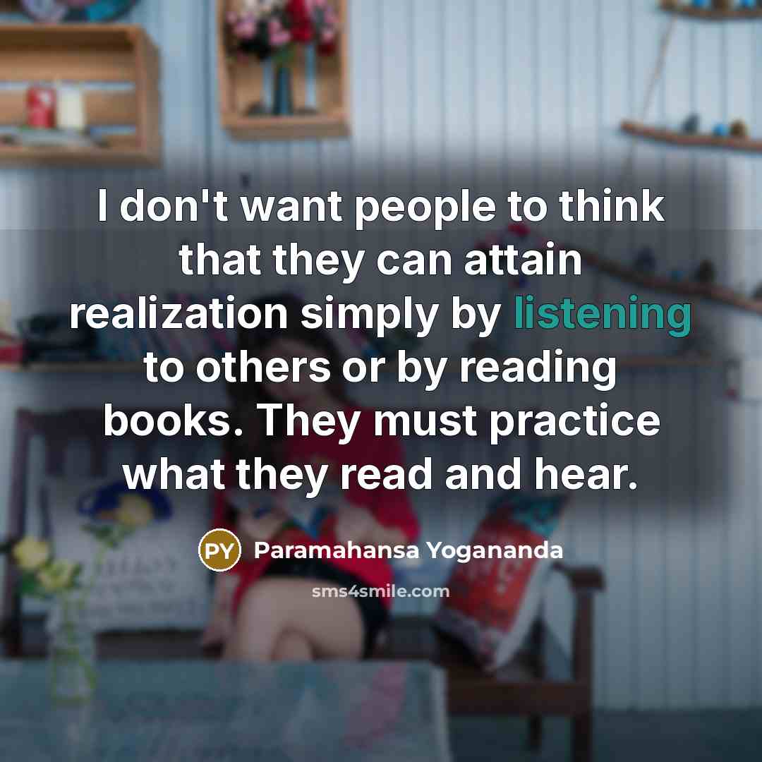 “I don't want people to think that they can attain realization simply by listening to others or by reading books. They must practice what they read and hear.” quote by Paramahansa Yogananda