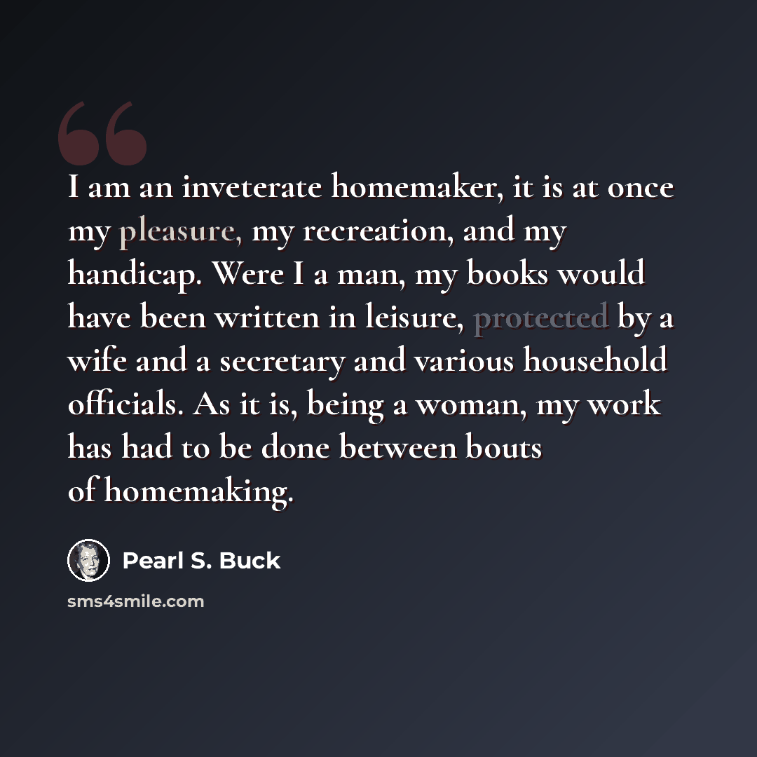 “I am an inveterate homemaker, it is at once my pleasure, my recreation, and my handicap. Were I a man, my books would have been written in leisure, protected by a wife and a secretary and various household officials. As it is, being a woman, my work has had to be done between bouts of homemaking.” quote by Pearl S. Buck