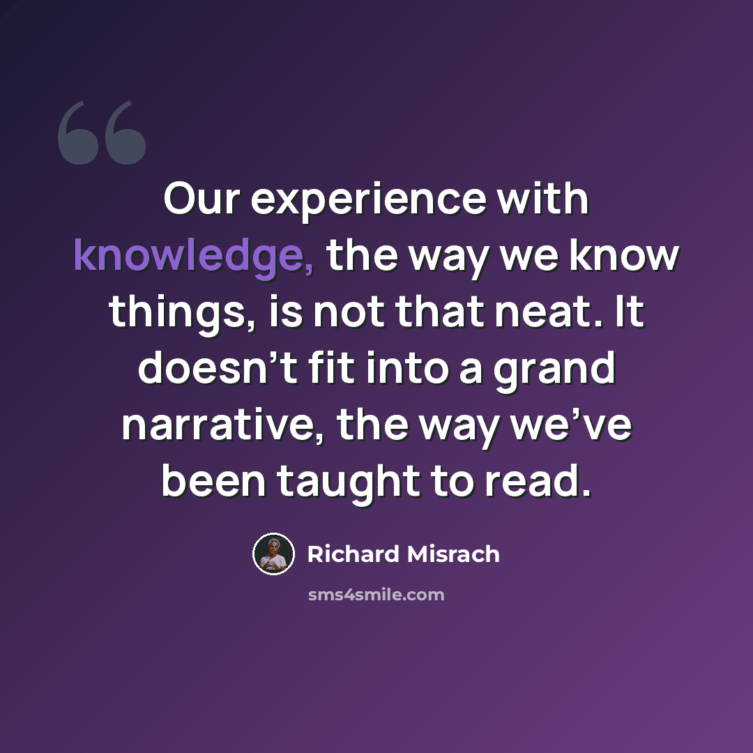 “Our experience with knowledge, the way we know things, is not that neat. It doesn't fit into a grand narrative, the way we've been taught to read.” quote by Richard Misrach