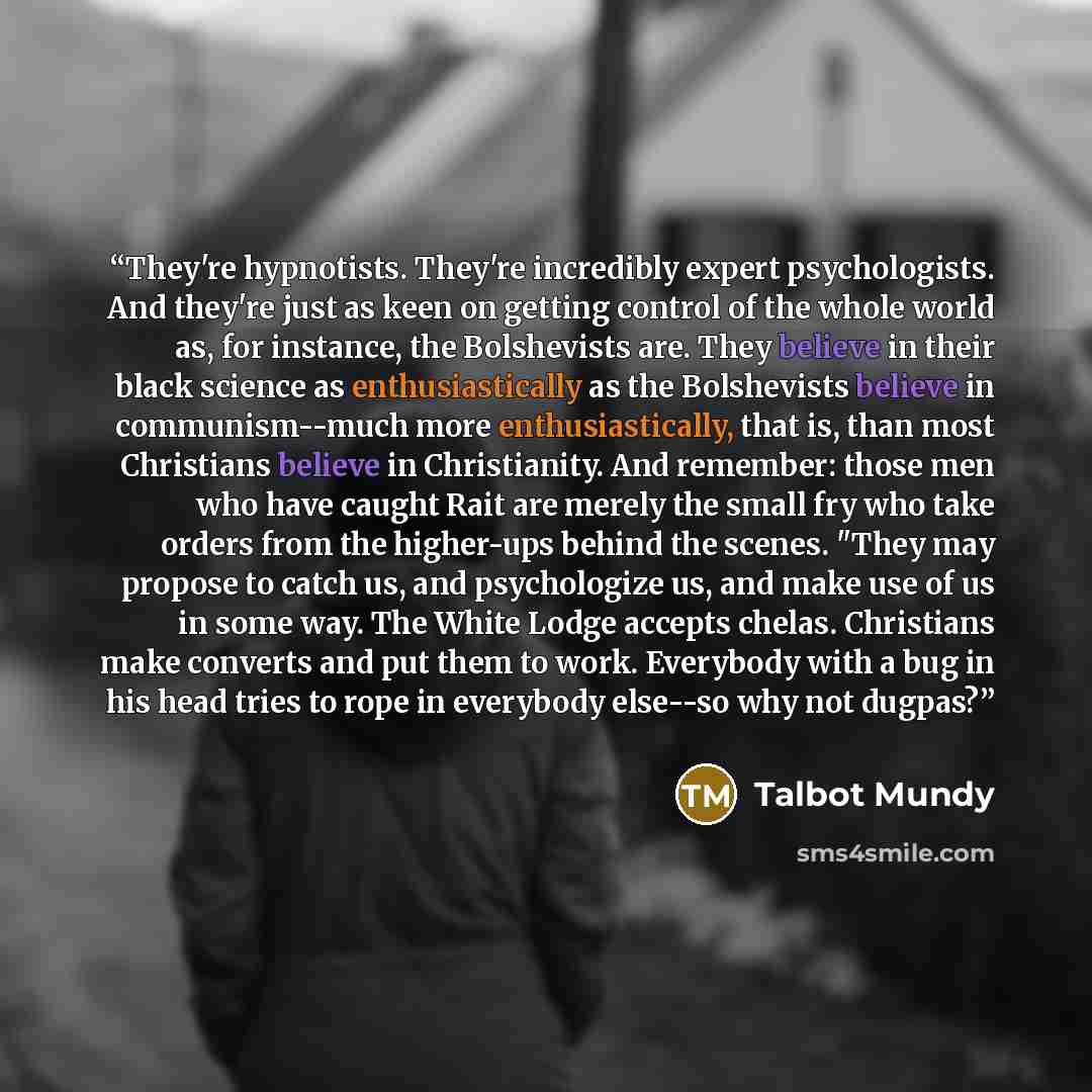 “They're hypnotists. They're incredibly expert psychologists. And they're just as keen on getting control of the whole world as, for instance, the Bolshevists are. They believe in their black science as enthusiastically as the Bolshevists believe in communism--much more enthusiastically, that is…” quote by Talbot Mundy