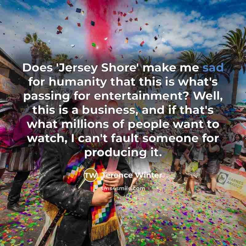 “Does 'Jersey Shore' make me sad for humanity that this is what's passing for entertainment? Well, this is a business, and if that's what millions of people want to watch, I can't fault someone for producing it.” quote by Terence Winter