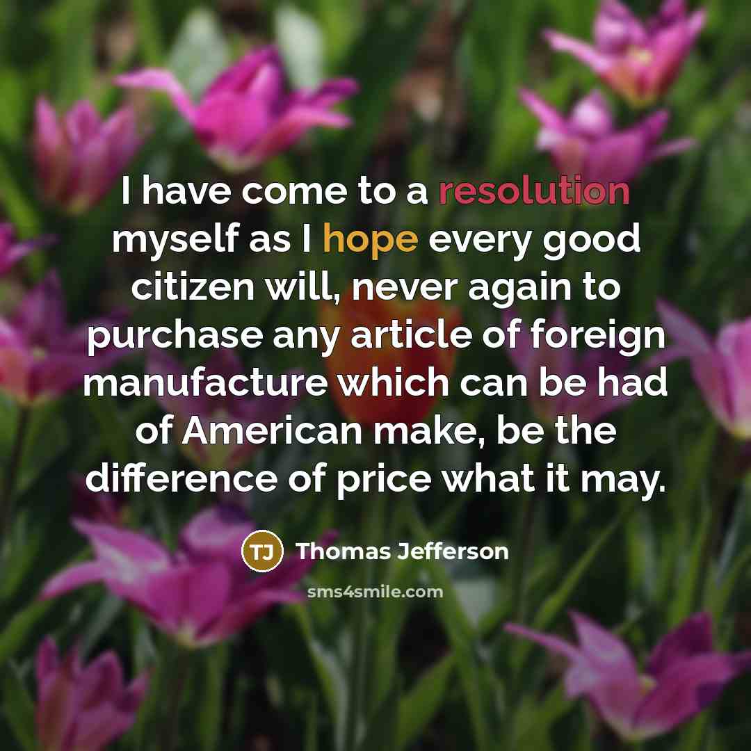 “I have come to a resolution myself as I hope every good citizen will, never again to purchase any article of foreign manufacture which can be had of American make, be the difference of price what it may.” quote by Thomas Jefferson