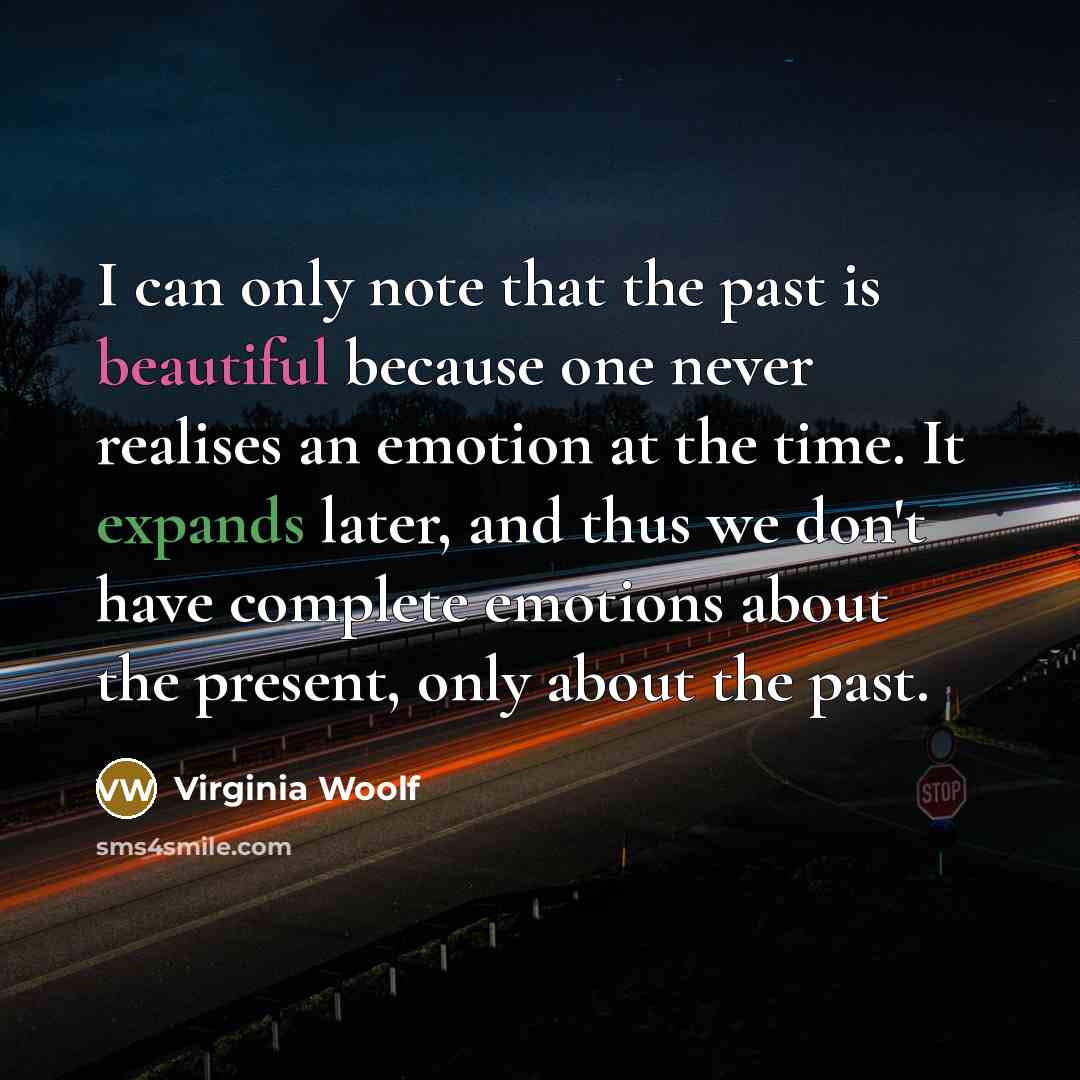 “I can only note that the past is beautiful because one never realises an emotion at the time. It expands later, and thus we don't have complete emotions about the present, only about the past.” quote by Virginia Woolf