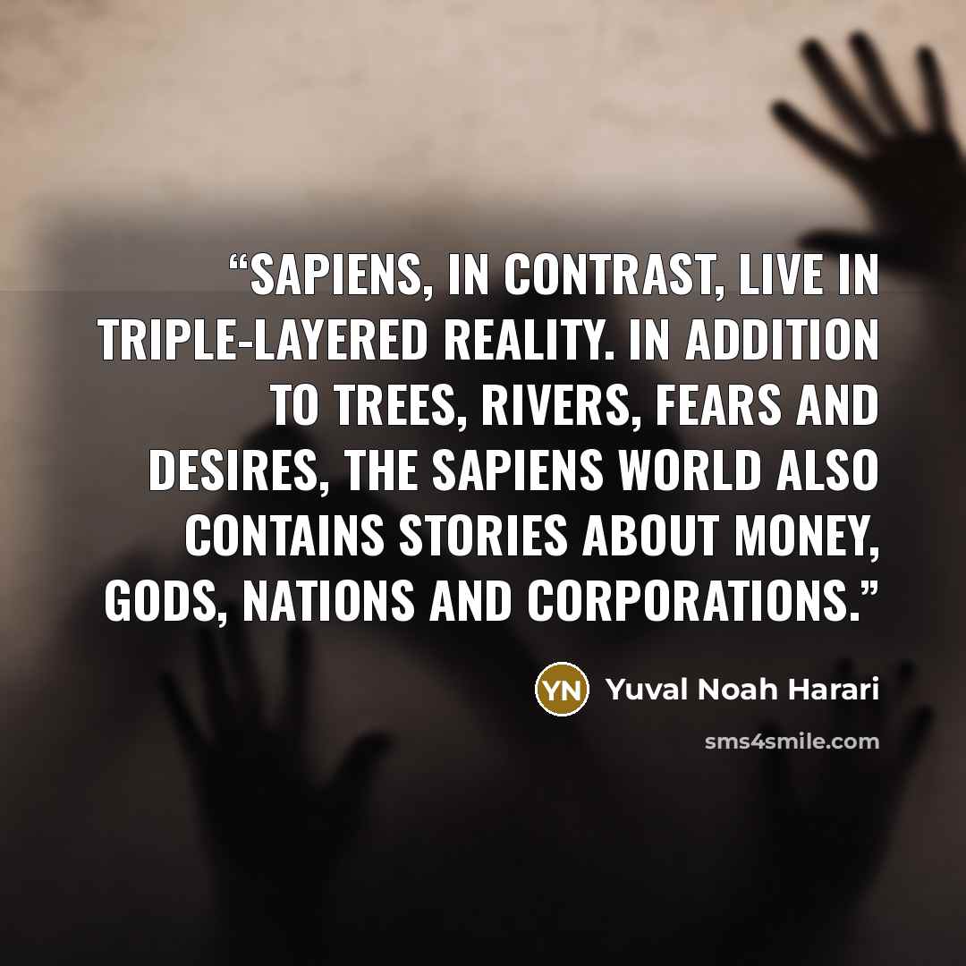 “Sapiens, in contrast, live in triple-layered reality. In addition to trees, rivers, fears and desires, the Sapiens world also contains stories about money, gods, nations and corporations.” quote by Yuval Noah Harari