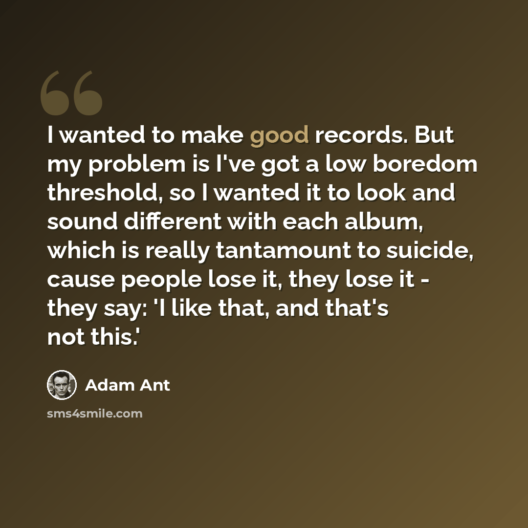 “I wanted to make good records. But my problem is I've got a low boredom threshold, so I wanted it to look and sound different with each album, which is really tantamount to suicide, cause people lose it, they lose it - they say: 'I like that, and that's not this.'” quote by Adam Ant