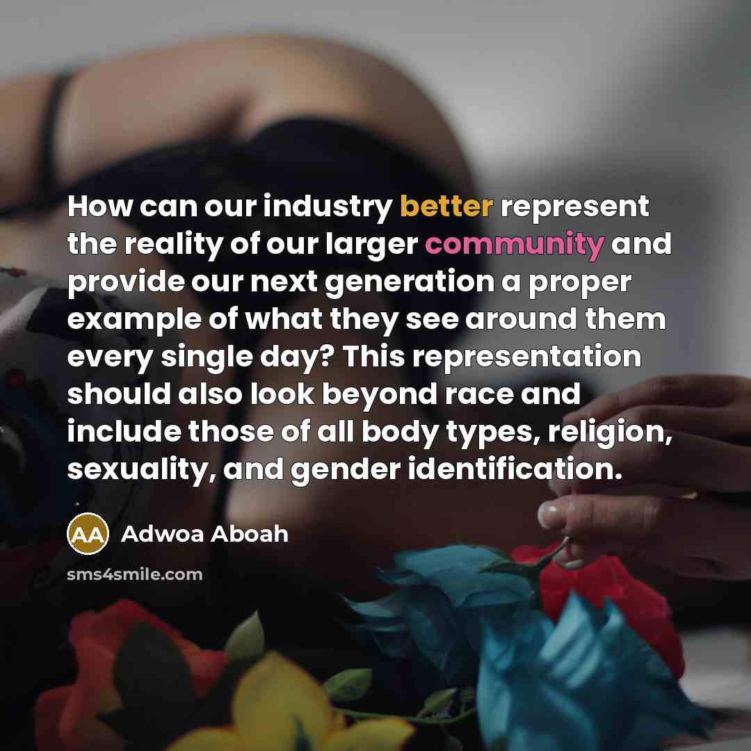 “How can our industry better represent the reality of our larger community and provide our next generation a proper example of what they see around them every single day? This representation should also look beyond race and include those of all body types, religion, sexuality, and gender…” quote by Adwoa Aboah