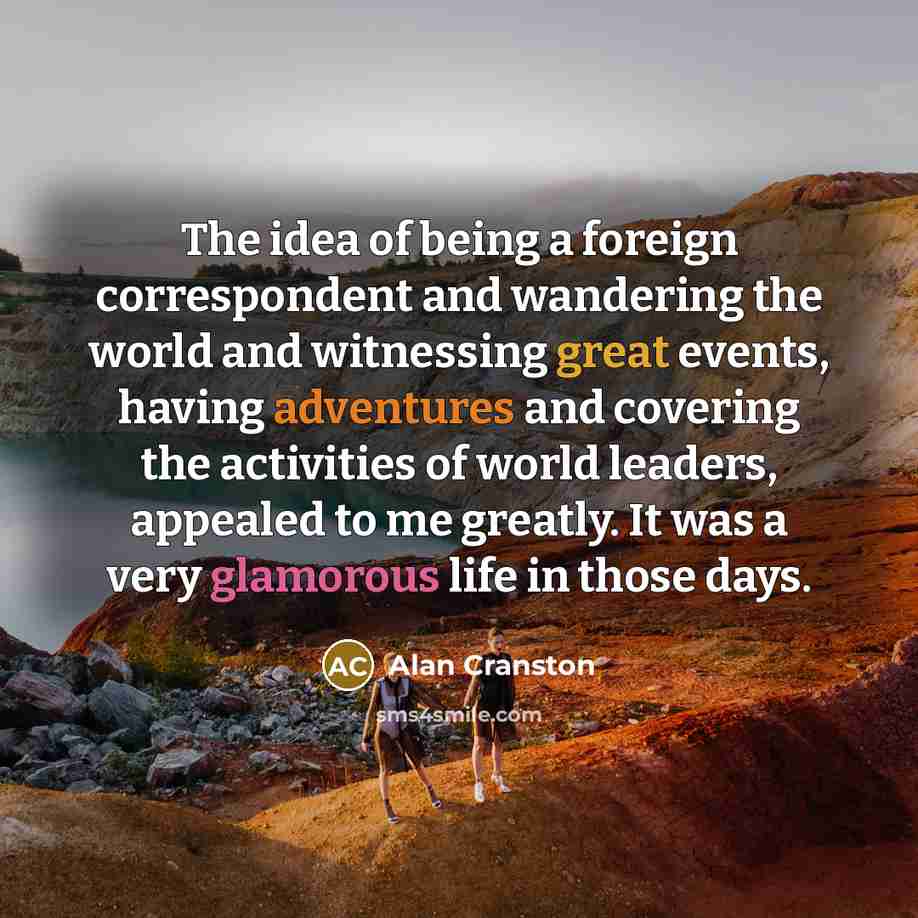“The idea of being a foreign correspondent and wandering the world and witnessing great events, having adventures and covering the activities of world leaders, appealed to me greatly. It was a very glamorous life in those days.” quote by Alan Cranston