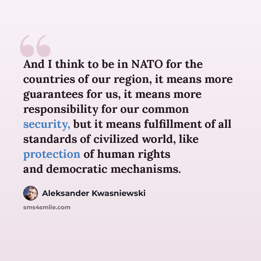 “And I think to be in NATO for the countries of our region, it means more guarantees for us, it means more responsibility for our common security, but it means fulfillment of all standards of civilized world, like protection of human rights and democratic mechanisms.” quote by Aleksander Kwasniewski