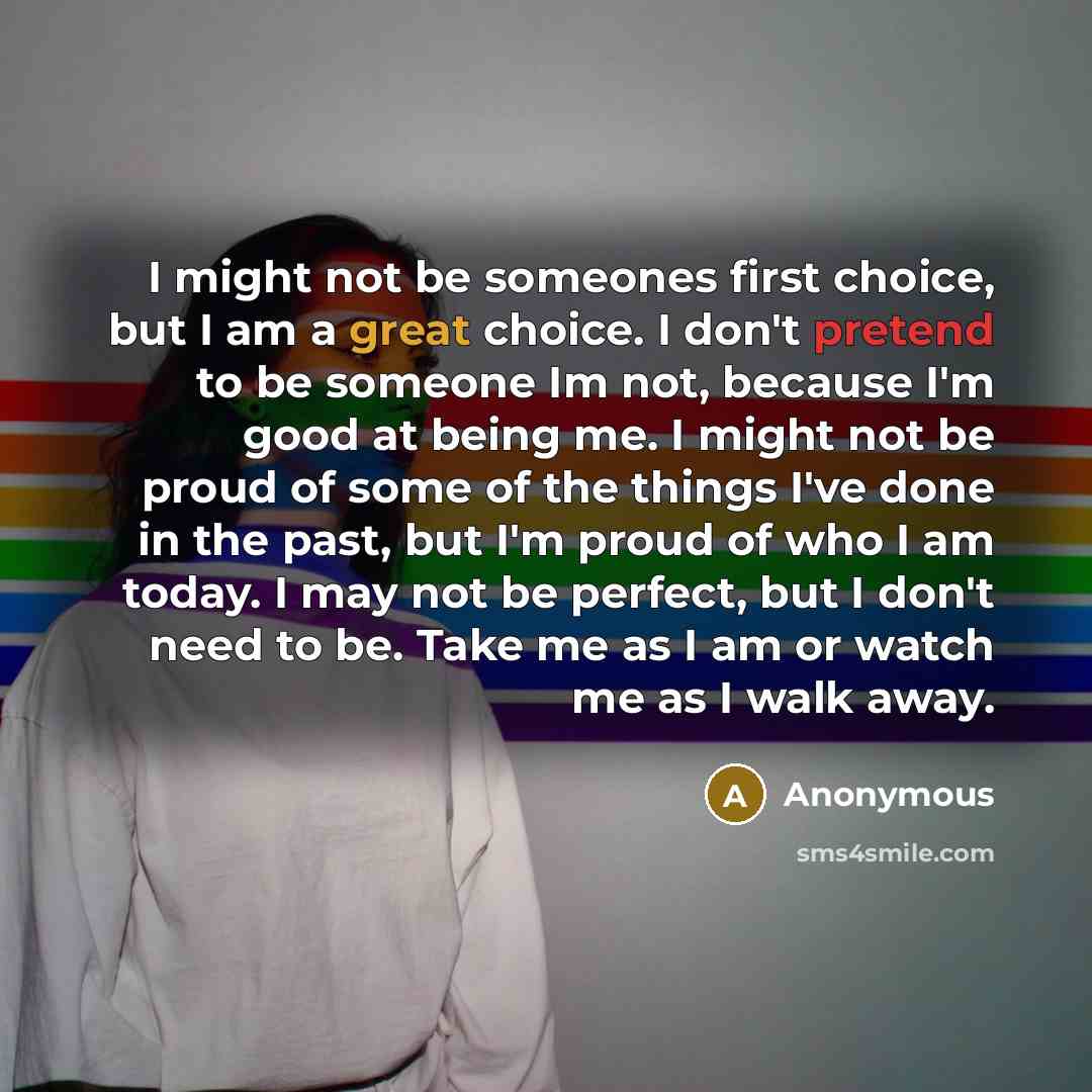 “I might not be someones first choice, but I am a great choice. I don't pretend to be someone Im not, because I'm good at being me. I might not be proud of some of the things I've done in the past, but I'm proud of who I am today. I may not be perfect, but I don't need to be. Take me as I am or…” quote by Anonymous