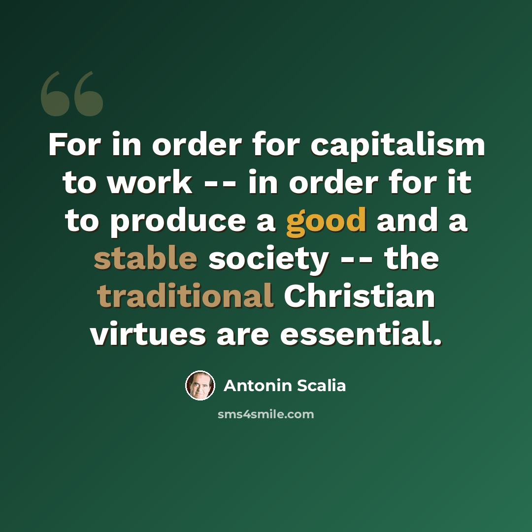 “For in order for capitalism to work -- in order for it to produce a good and a stable society -- the traditional Christian virtues are essential.” quote by Antonin Scalia
