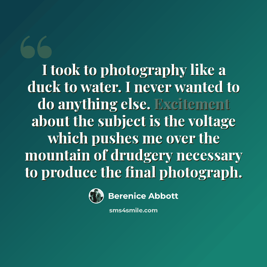 “I took to photography like a duck to water. I never wanted to do anything else. Excitement about the subject is the voltage which pushes me over the mountain of drudgery necessary to produce the final photograph.” quote by Berenice Abbott