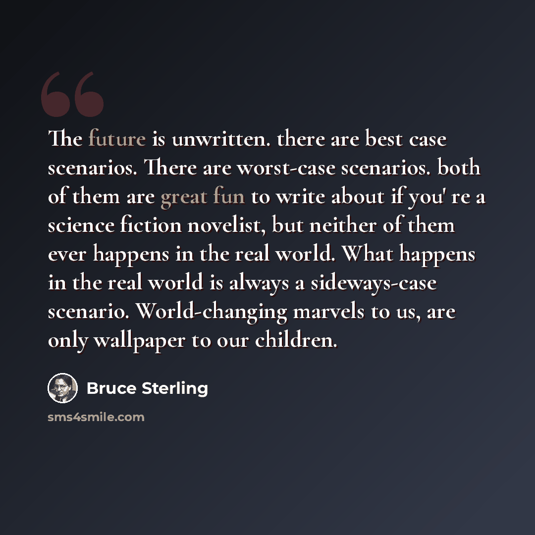 “The future is unwritten. there are best case scenarios. There are worst-case scenarios. both of them are great fun to write about if you' re a science fiction novelist, but neither of them ever happens in the real world. What happens in the real world is always a sideways-case scenario…” quote by Bruce Sterling