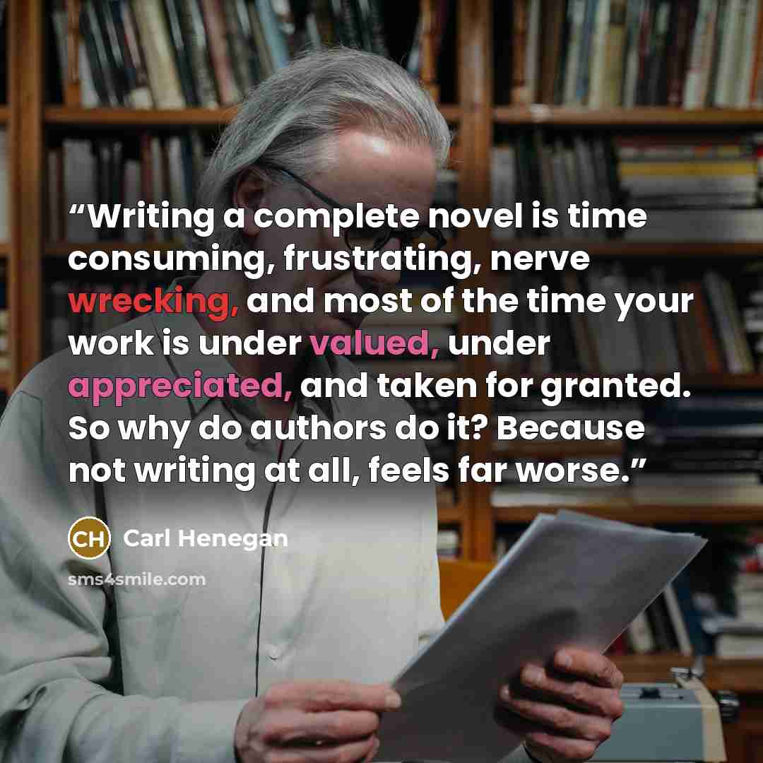“Writing a complete novel is time consuming, frustrating, nerve wrecking, and most of the time your work is under valued, under appreciated, and taken for granted. So why do authors do it? Because not writing at all, feels far worse.” quote by Carl Henegan