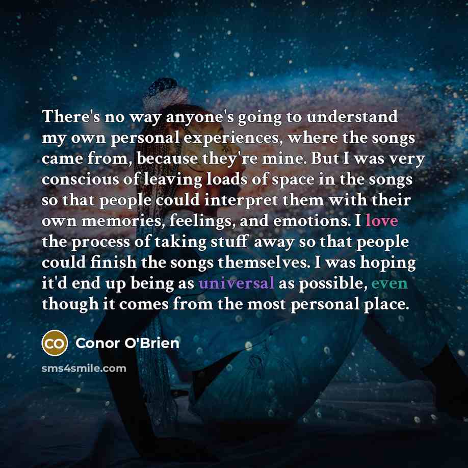 “There's no way anyone's going to understand my own personal experiences, where the songs came from, because they're mine. But I was very conscious of leaving loads of space in the songs so that people could interpret them with their own memories, feelings, and emotions. I love the process of…” quote by Conor O'Brien