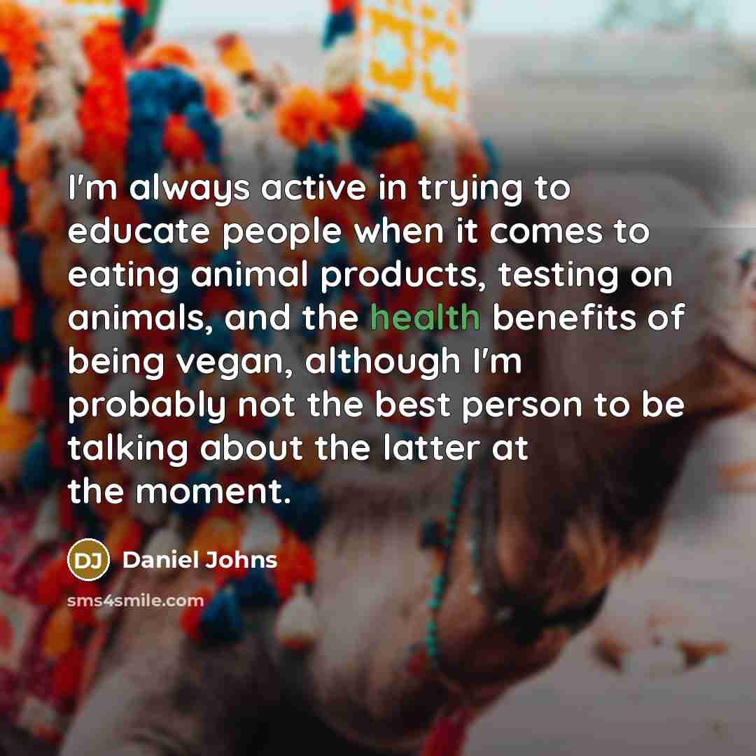 “I'm always active in trying to educate people when it comes to eating animal products, testing on animals, and the health benefits of being vegan, although I'm probably not the best person to be talking about the latter at the moment.” quote by Daniel Johns
