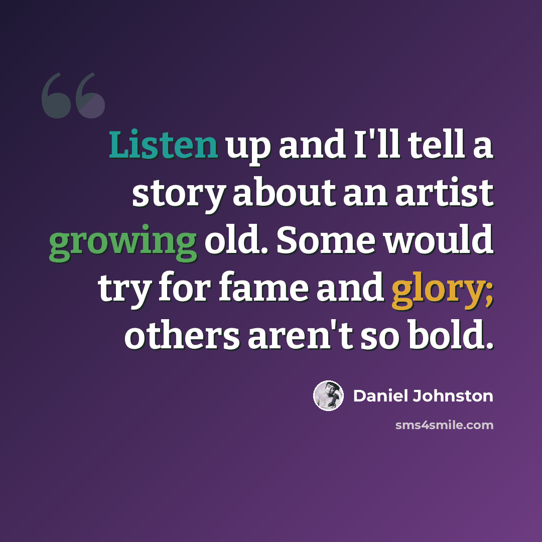 “Listen up and I'll tell a story about an artist growing old. Some would try for fame and glory; others aren't so bold.” quote by Daniel Johnston
