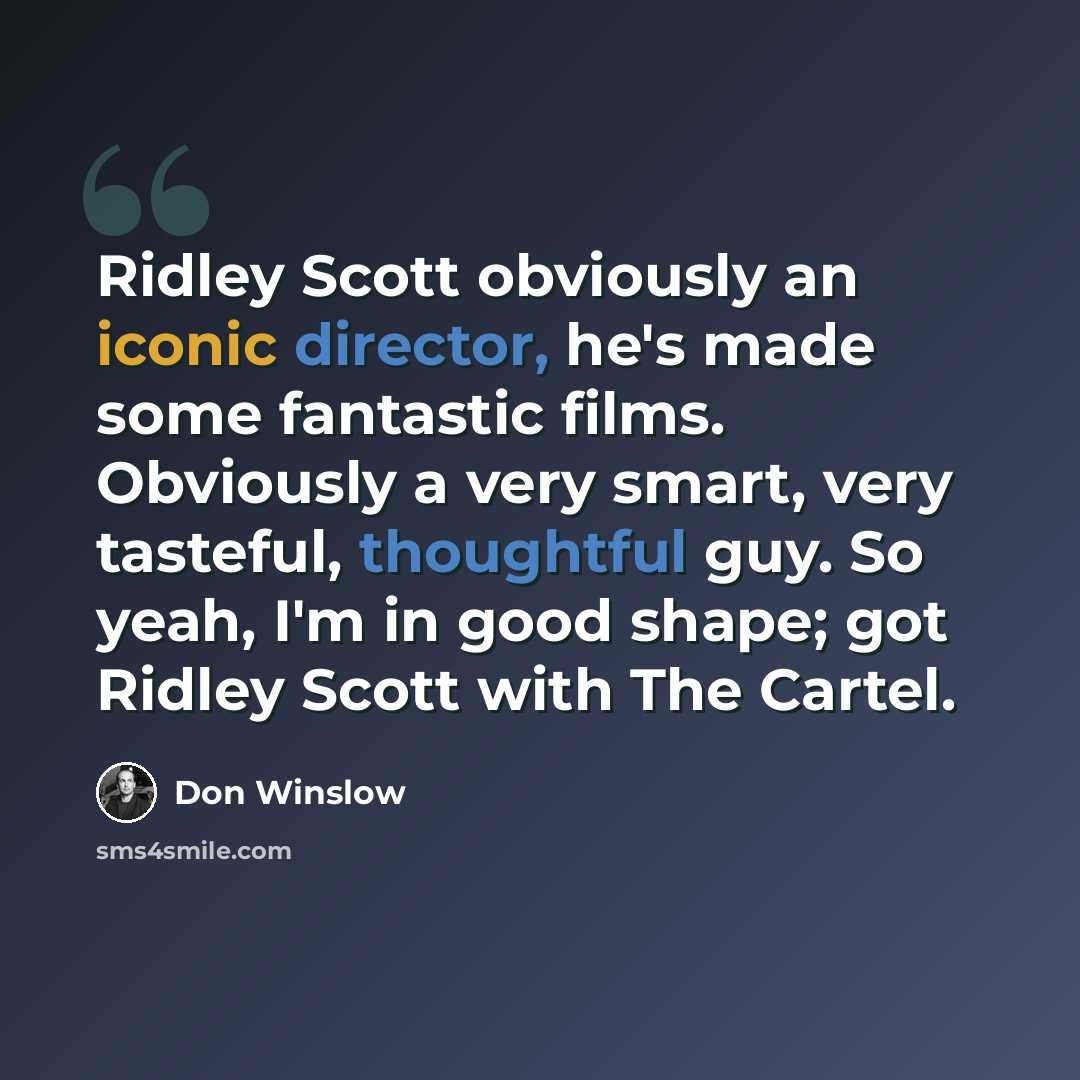 “Ridley Scott obviously an iconic director, he's made some fantastic films. Obviously a very smart, very tasteful, thoughtful guy. So yeah, I'm in good shape; got Ridley Scott with The Cartel.” quote by Don Winslow