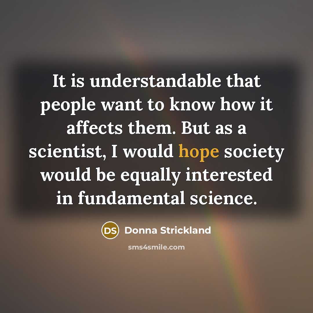 “It is understandable that people want to know how it affects them. But as a scientist, I would hope society would be equally interested in fundamental science.” quote by Donna Strickland