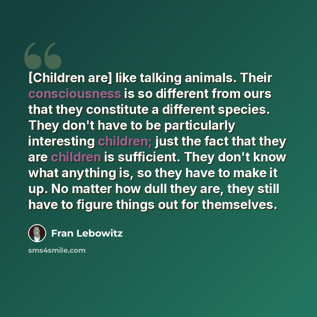 “[Children are] like talking animals. Their consciousness is so different from ours that they constitute a different species. They don't have to be particularly interesting children; just the fact that they are children is sufficient. They don't know what anything is, so they have to make it up. No…” quote by Fran Lebowitz