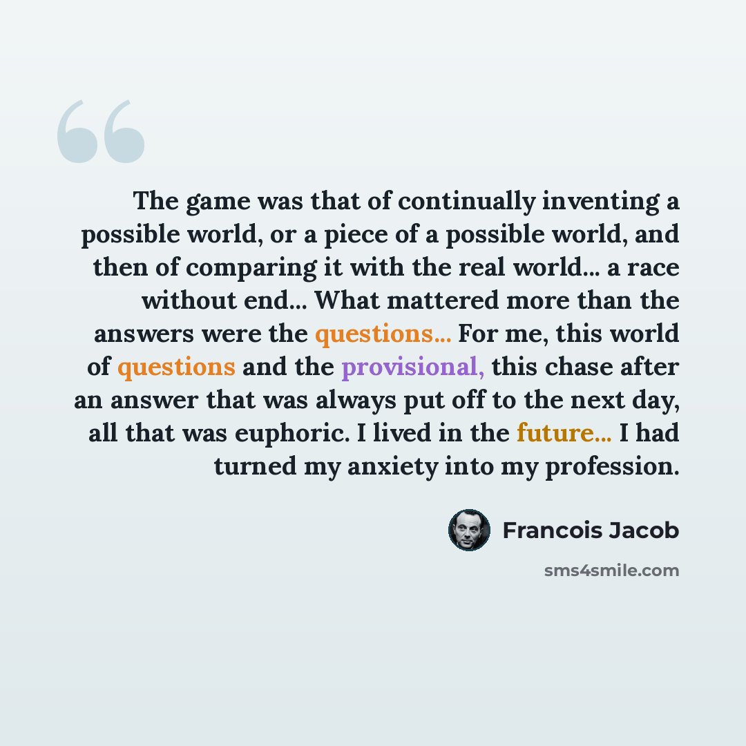 “The game was that of continually inventing a possible world, or a piece of a possible world, and then of comparing it with the real world... a race without end... What mattered more than the answers were the questions... For me, this world of questions and the provisional, this chase after an…” quote by Francois Jacob