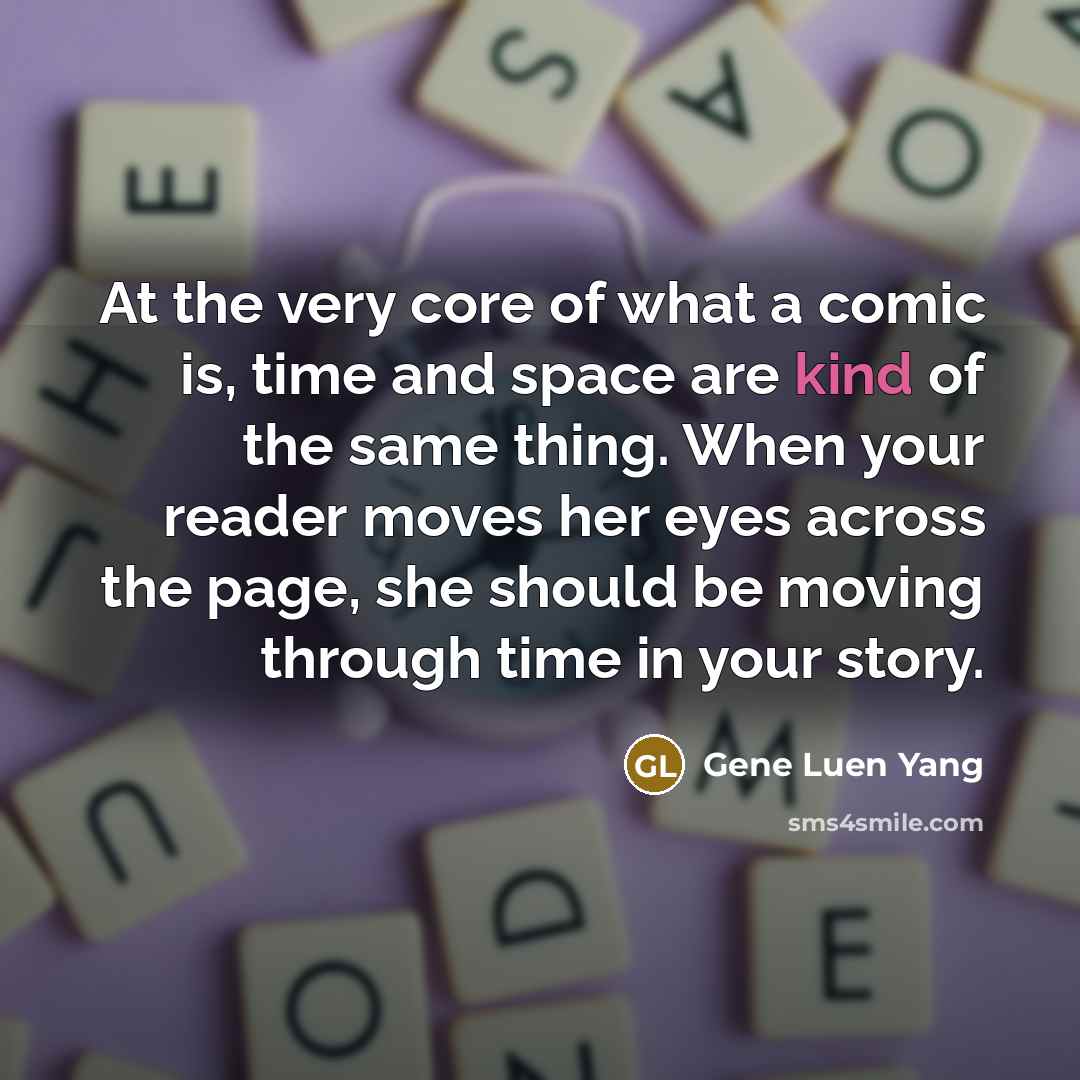 “At the very core of what a comic is, time and space are kind of the same thing. When your reader moves her eyes across the page, she should be moving through time in your story.” quote by Gene Luen Yang