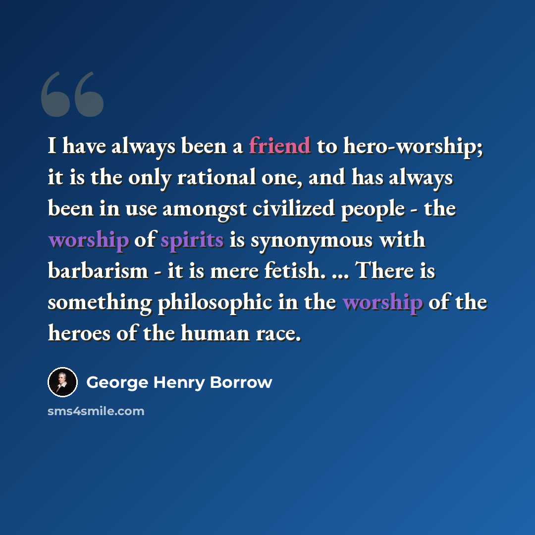 “I have always been a friend to hero-worship; it is the only rational one, and has always been in use amongst civilized people - the worship of spirits is synonymous with barbarism - it is mere fetish. ... There is something philosophic in the worship of the heroes of the human race.” quote by George Henry Borrow