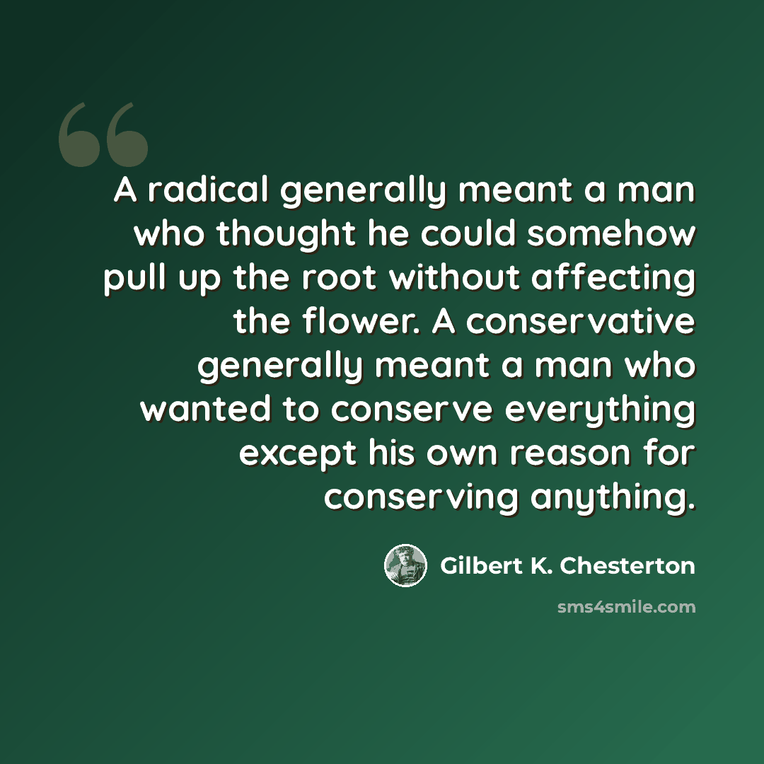 “A radical generally meant a man who thought he could somehow pull up the root without affecting the flower. A conservative generally meant a man who wanted to conserve everything except his own reason for conserving anything.” quote by Gilbert K. Chesterton