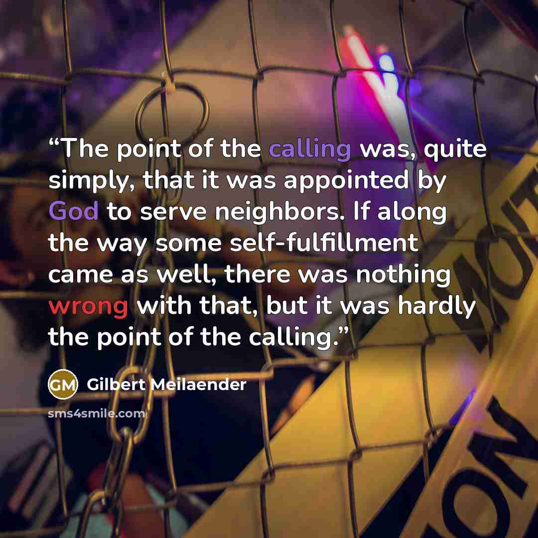 “The point of the calling was, quite simply, that it was appointed by God to serve neighbors. If along the way some self-fulfillment came as well, there was nothing wrong with that, but it was hardly the point of the calling.” quote by Gilbert Meilaender