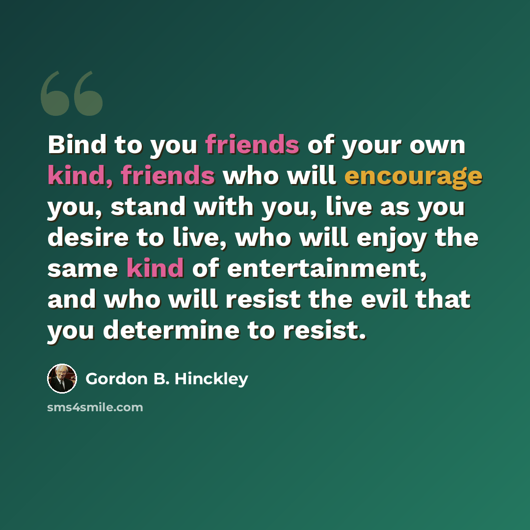 “Bind to you friends of your own kind, friends who will encourage you, stand with you, live as you desire to live, who will enjoy the same kind of entertainment, and who will resist the evil that you determine to resist.” quote by Gordon B. Hinckley