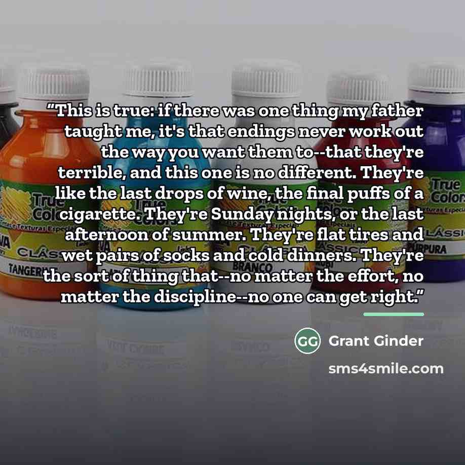 “This is true: if there was one thing my father taught me, it's that endings never work out the way you want them to--that they're terrible, and this one is no different. They're like the last drops of wine, the final puffs of a cigarette. They're Sunday nights, or the last afternoon of summer…” quote by Grant Ginder