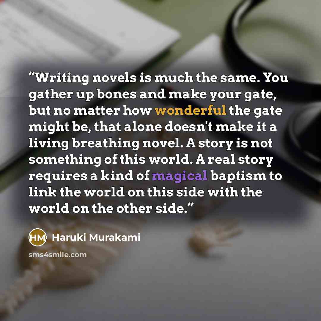 “Writing novels is much the same. You gather up bones and make your gate, but no matter how wonderful the gate might be, that alone doesn't make it a living breathing novel. A story is not something of this world. A real story requires a kind of magical baptism to link the world on this side with…” quote by Haruki Murakami