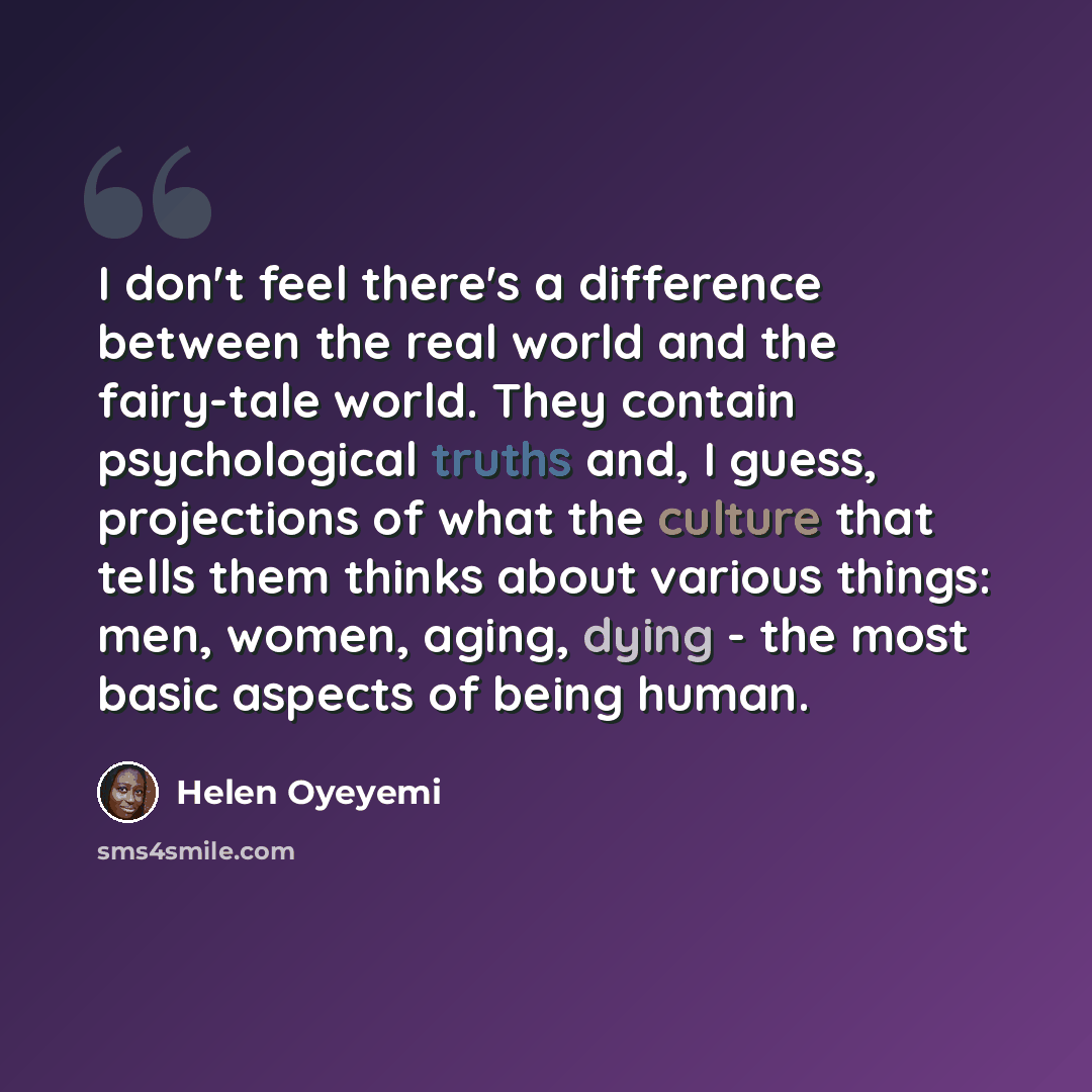 “I don't feel there's a difference between the real world and the fairy-tale world. They contain psychological truths and, I guess, projections of what the culture that tells them thinks about various things: men, women, aging, dying - the most basic aspects of being human.” quote by Helen Oyeyemi