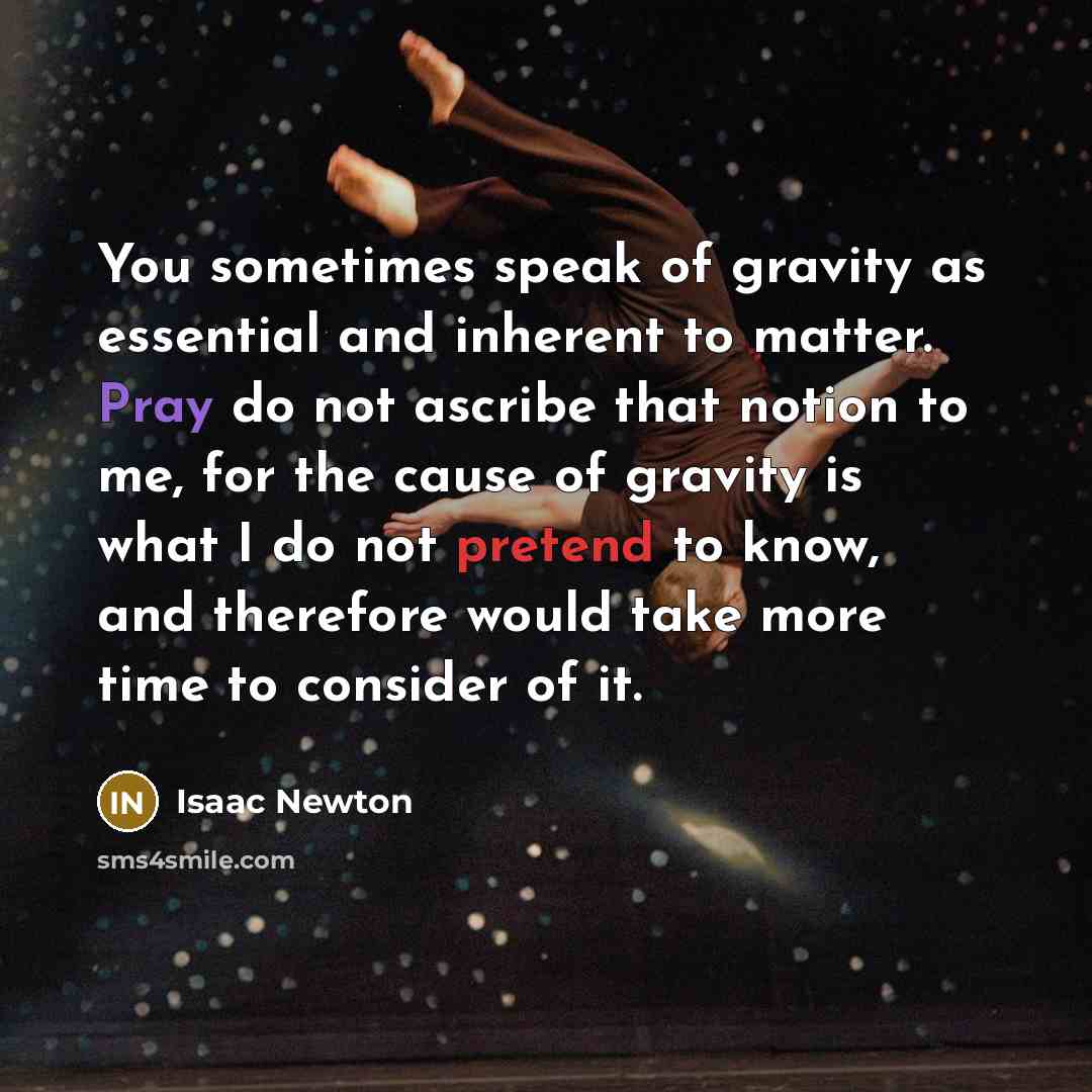“You sometimes speak of gravity as essential and inherent to matter. Pray do not ascribe that notion to me, for the cause of gravity is what I do not pretend to know, and therefore would take more time to consider of it.” quote by Isaac Newton