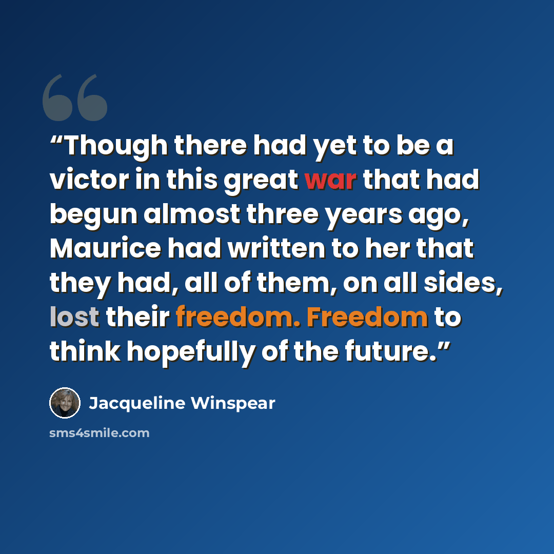 “Though there had yet to be a victor in this great war that had begun almost three years ago, Maurice had written to her that they had, all of them, on all sides, lost their freedom. Freedom to think hopefully of the future.” quote by Jacqueline Winspear