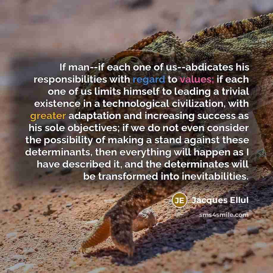 “If man--if each one of us--abdicates his responsibilities with regard to values; if each one of us limits himself to leading a trivial existence in a technological civilization, with greater adaptation and increasing success as his sole objectives; if we do not even consider the possibility of…” quote by Jacques Ellul
