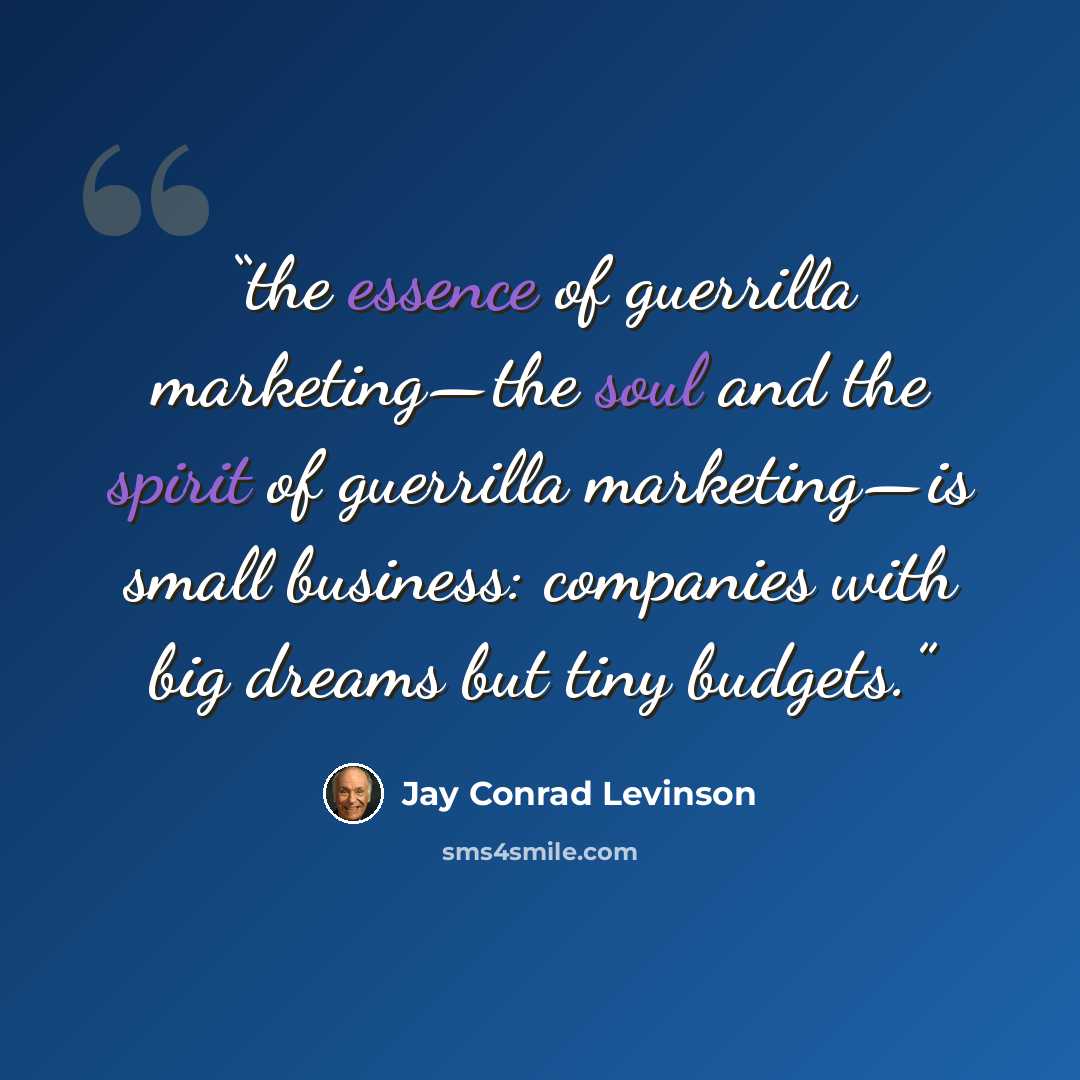 “the essence of guerrilla marketing—the soul and the spirit of guerrilla marketing—is small business: companies with big dreams but tiny budgets.” quote by Jay Conrad Levinson