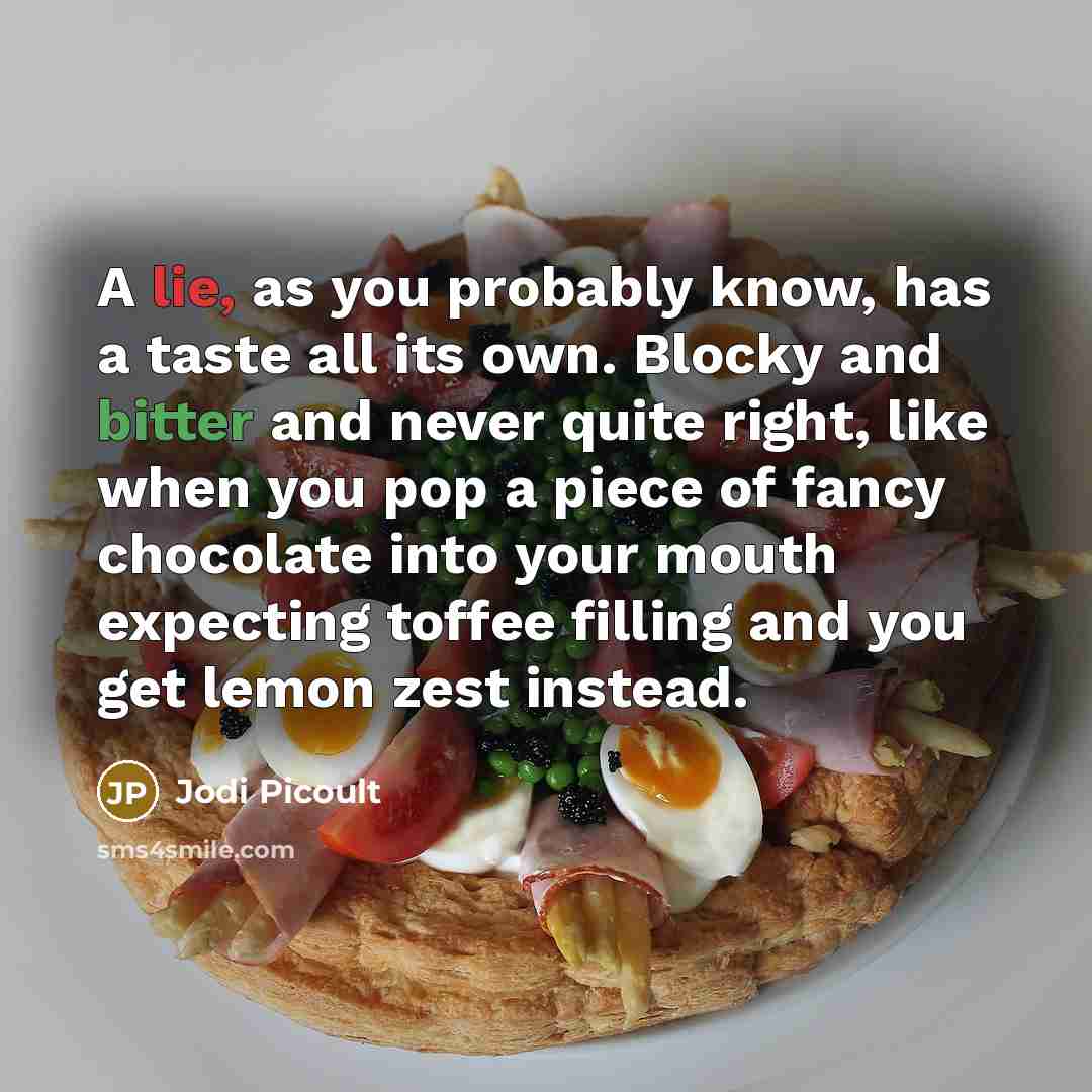 “A lie, as you probably know, has a taste all its own. Blocky and bitter and never quite right, like when you pop a piece of fancy chocolate into your mouth expecting toffee filling and you get lemon zest instead.” quote by Jodi Picoult