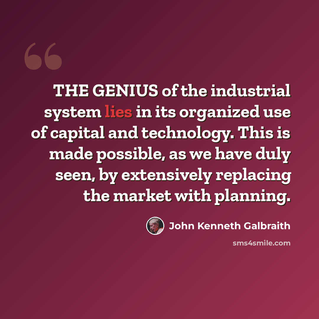 “THE GENIUS of the industrial system lies in its organized use of capital and technology. This is made possible, as we have duly seen, by extensively replacing the market with planning.” quote by John Kenneth Galbraith