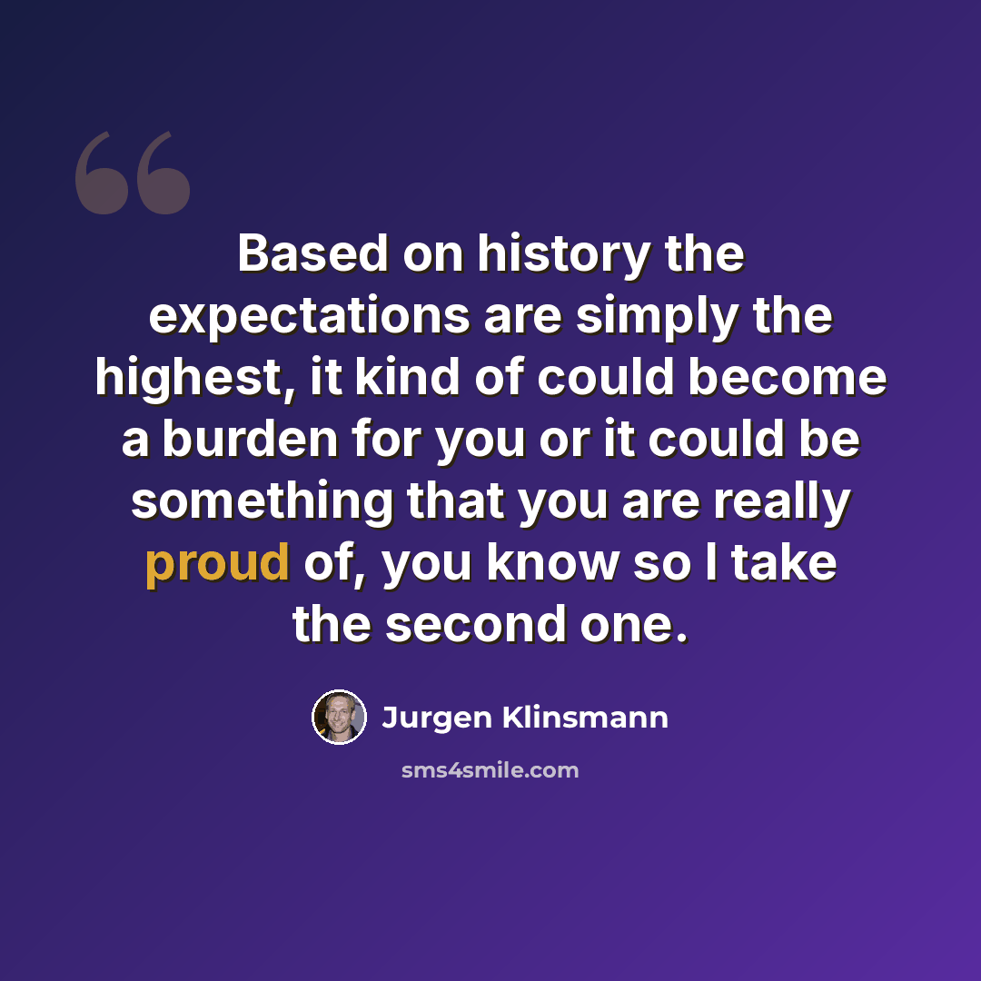 “Based on history the expectations are simply the highest, it kind of could become a burden for you or it could be something that you are really proud of, you know so I take the second one.” quote by Jurgen Klinsmann