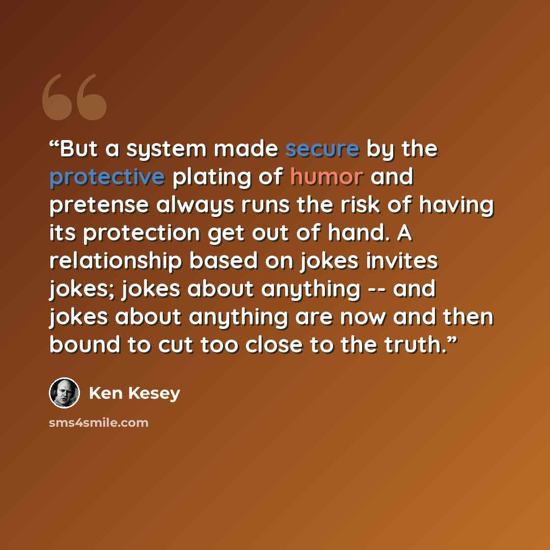 “But a system made secure by the protective plating of humor and pretense always runs the risk of having its protection get out of hand. A relationship based on jokes invites jokes; jokes about anything -- and jokes about anything are now and then bound to cut too close to the truth.” quote by Ken Kesey