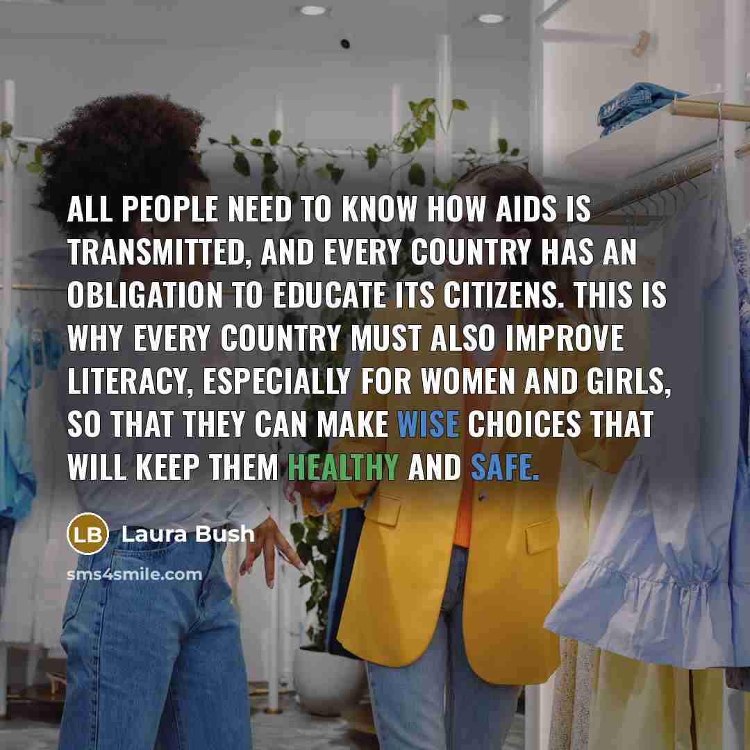 “All people need to know how AIDS is transmitted, and every country has an obligation to educate its citizens. This is why every country must also improve literacy, especially for women and girls, so that they can make wise choices that will keep them healthy and safe.” quote by Laura Bush