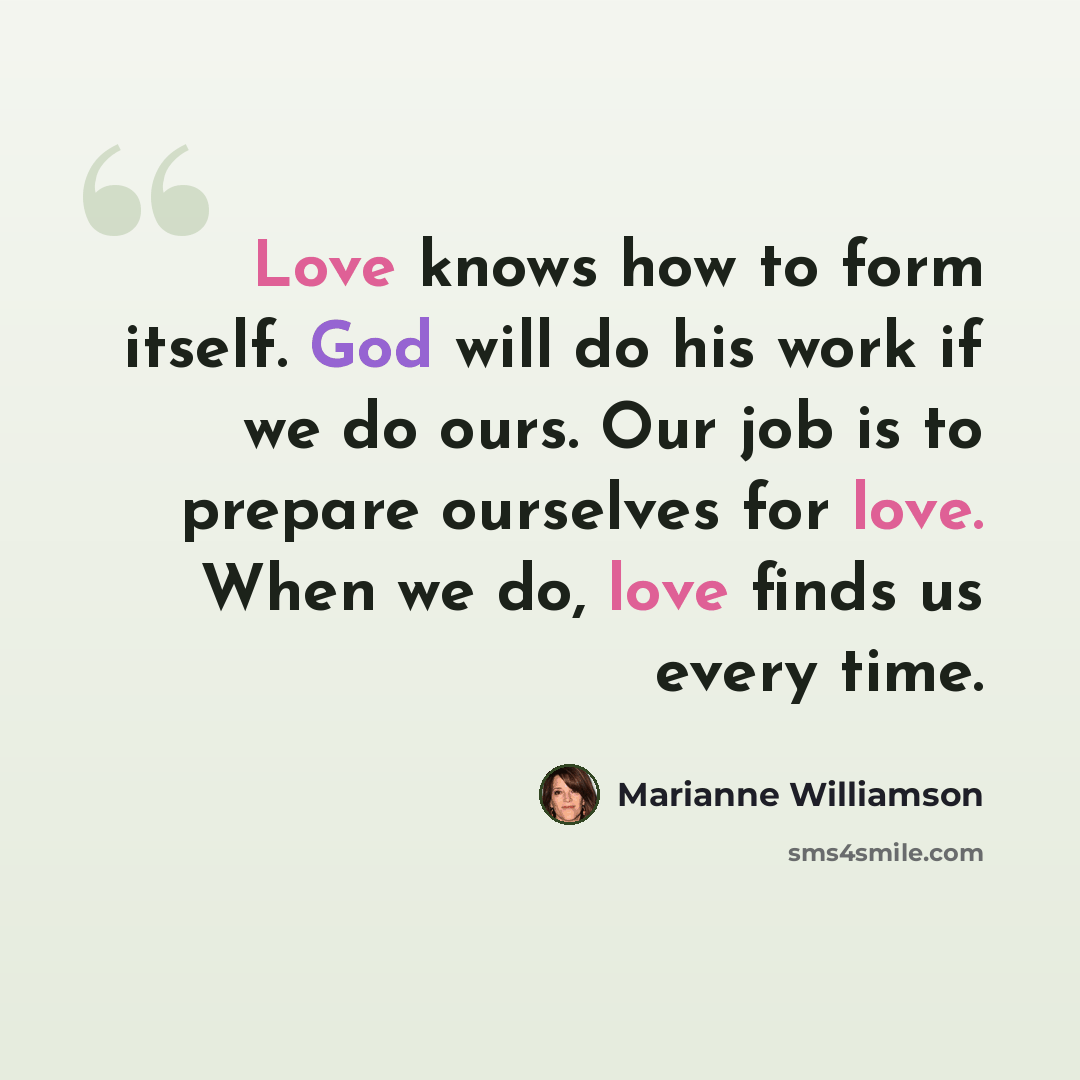 “Love knows how to form itself. God will do his work if we do ours. Our job is to prepare ourselves for love. When we do, love finds us every time.” quote by Marianne Williamson