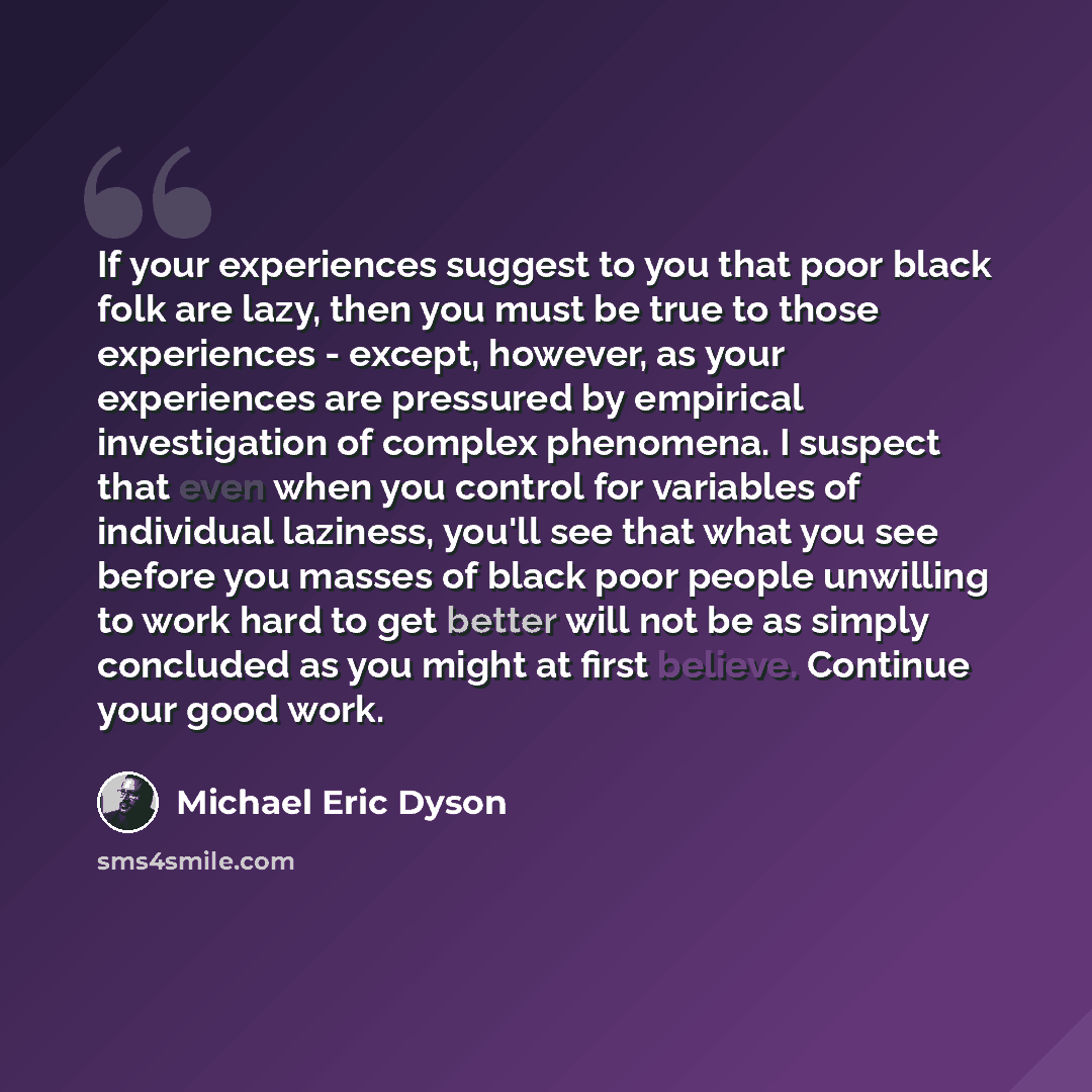 “If your experiences suggest to you that poor black folk are lazy, then you must be true to those experiences - except, however, as your experiences are pressured by empirical investigation of complex phenomena. I suspect that even when you control for variables of individual laziness, you'll see…” quote by Michael Eric Dyson