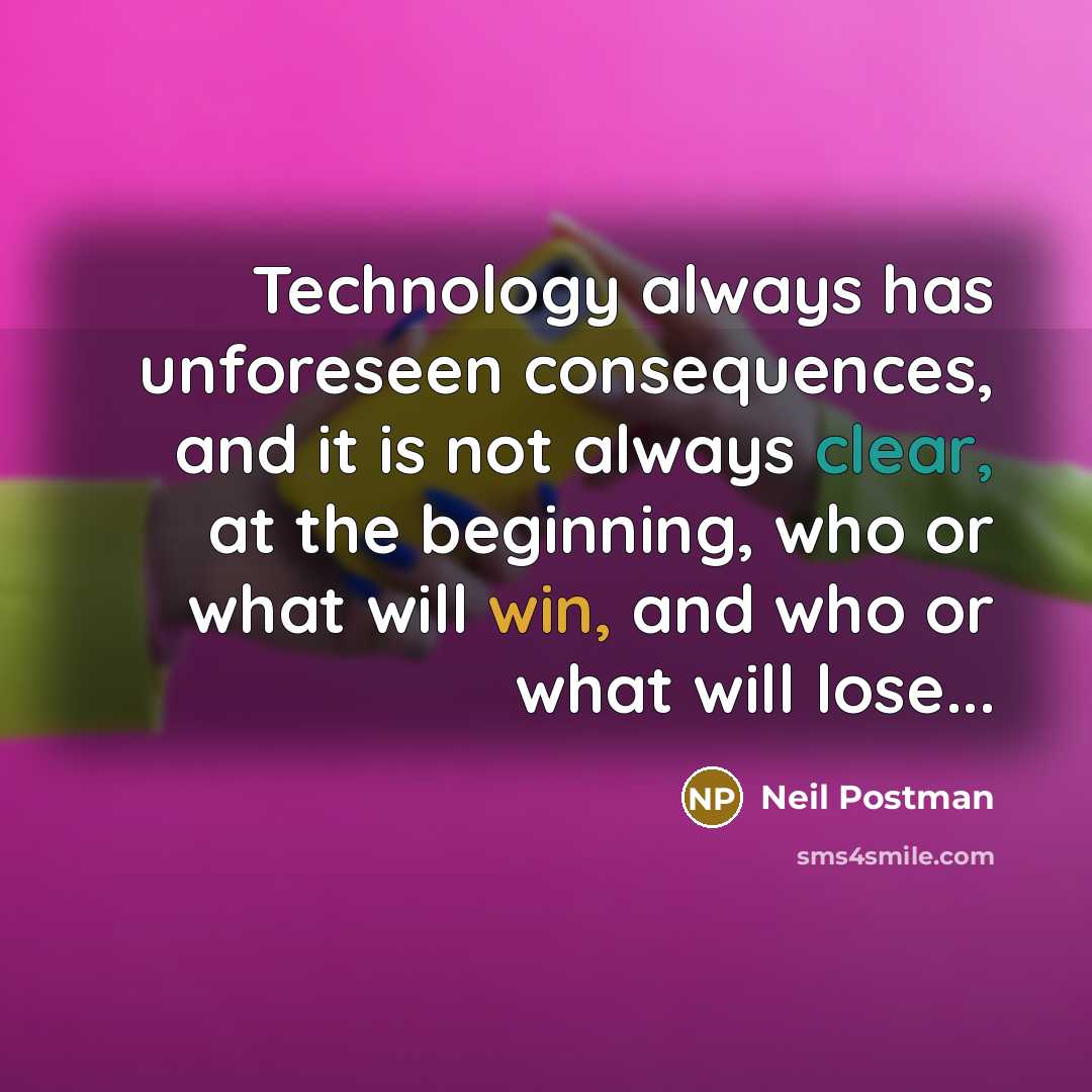 “Technology always has unforeseen consequences, and it is not always clear, at the beginning, who or what will win, and who or what will lose...” quote by Neil Postman