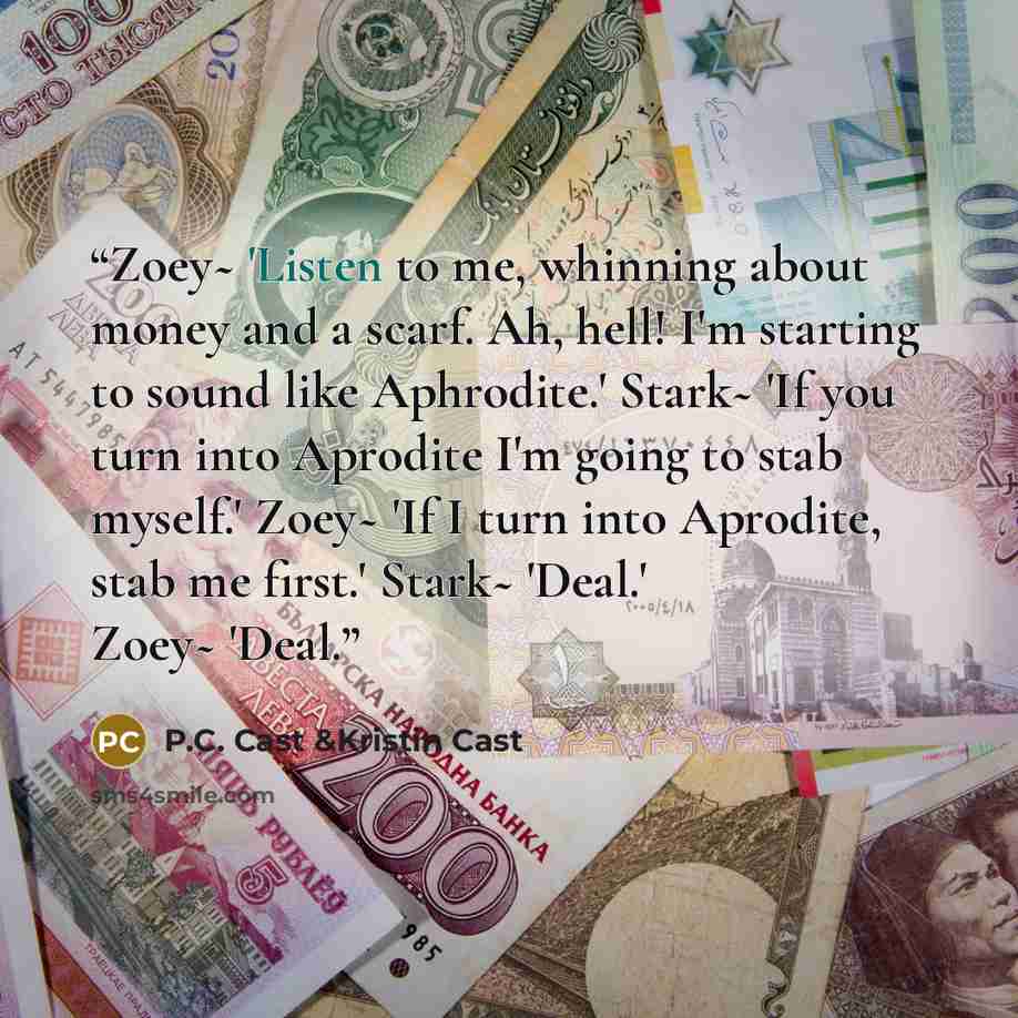 “Zoey~ 'Listen to me, whinning about money and a scarf. Ah, hell! I'm starting to sound like Aphrodite.' Stark~ 'If you turn into Aprodite I'm going to stab myself.' Zoey~ 'If I turn into Aprodite, stab me first.' Stark~ 'Deal.' Zoey~ 'Deal.” quote by P.C. Cast &Kristin Cast