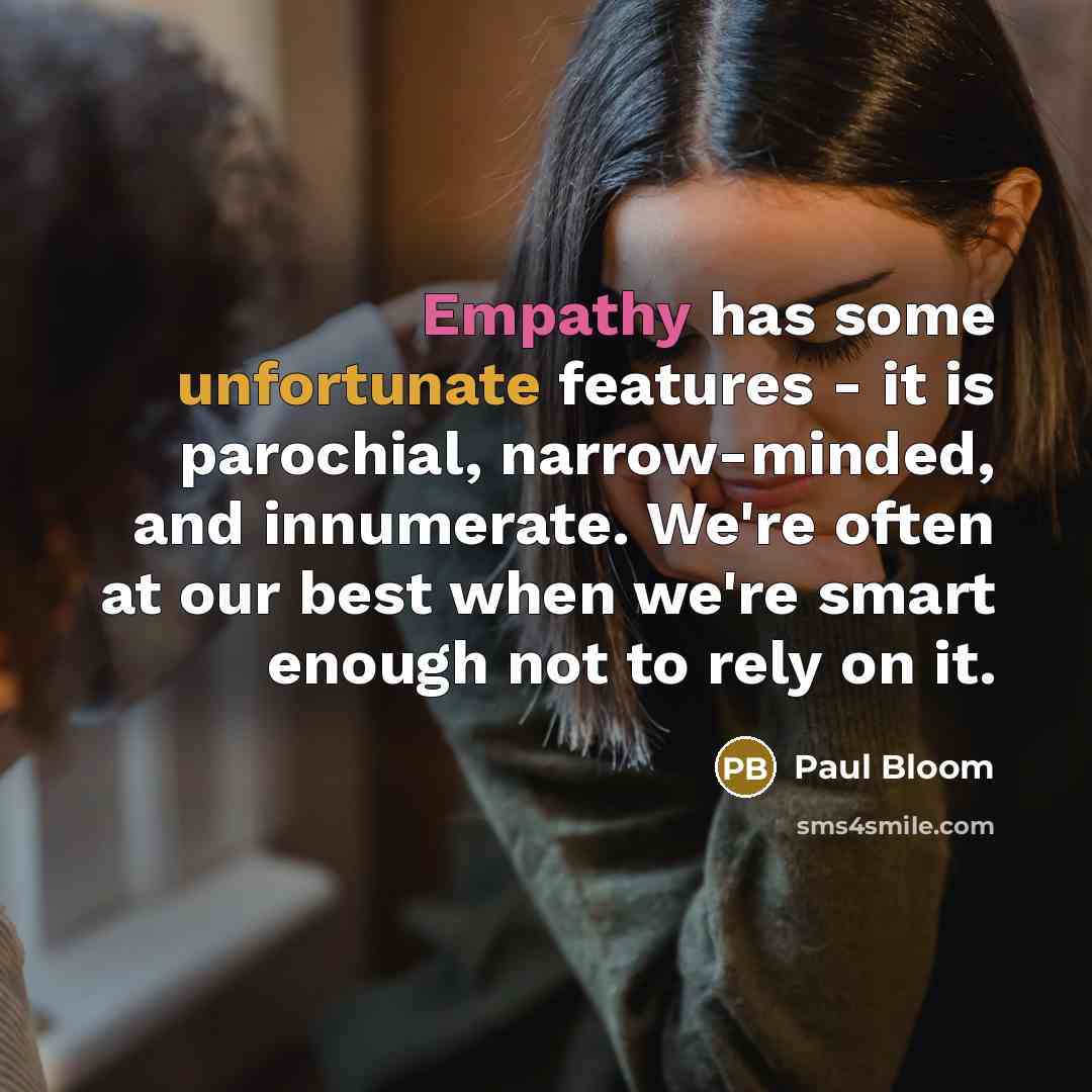 “Empathy has some unfortunate features - it is parochial, narrow-minded, and innumerate. We're often at our best when we're smart enough not to rely on it.” quote by Paul Bloom