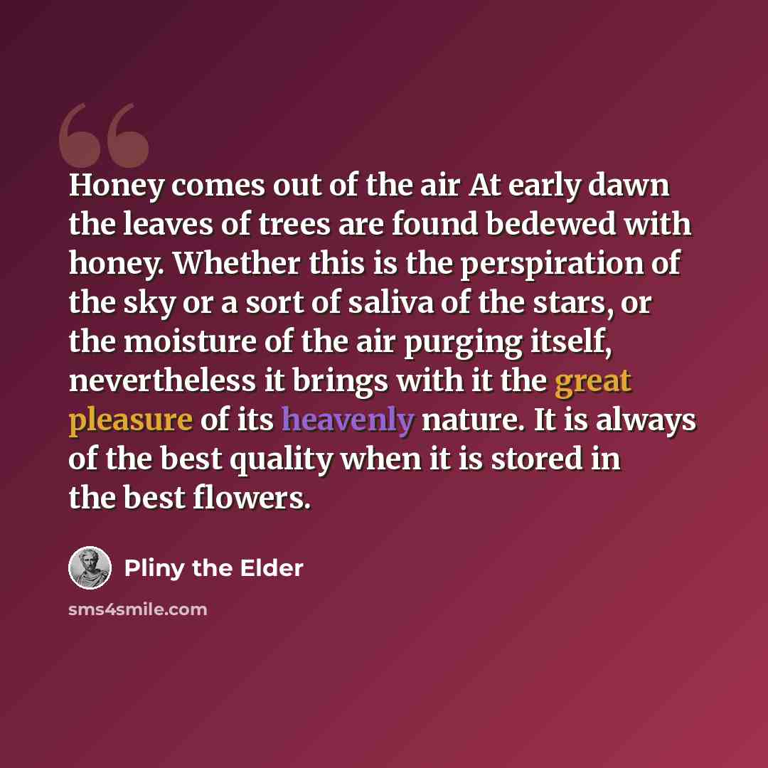 “Honey comes out of the air At early dawn the leaves of trees are found bedewed with honey. Whether this is the perspiration of the sky or a sort of saliva of the stars, or the moisture of the air purging itself, nevertheless it brings with it the great pleasure of its heavenly nature. It is always…” quote by Pliny the Elder