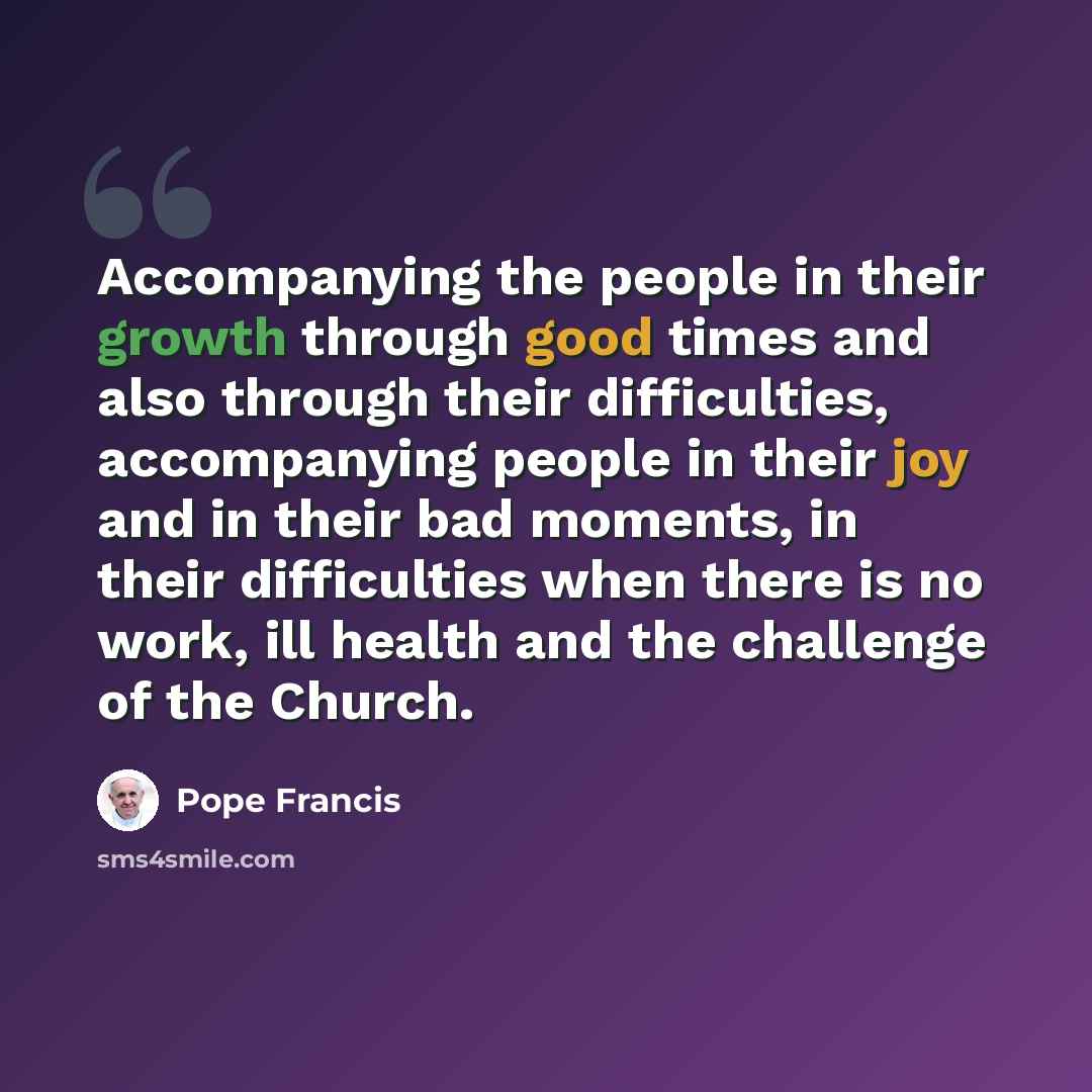 “Accompanying the people in their growth through good times and also through their difficulties, accompanying people in their joy and in their bad moments, in their difficulties when there is no work, ill health and the challenge of the Church.” quote by Pope Francis