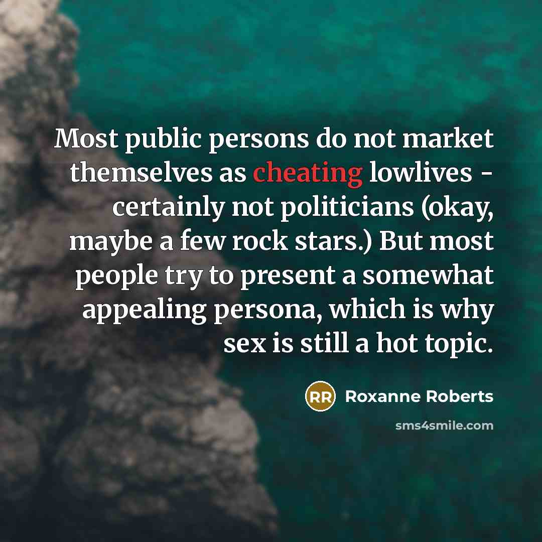 “Most public persons do not market themselves as cheating lowlives - certainly not politicians (okay, maybe a few rock stars.) But most people try to present a somewhat appealing persona, which is why sex is still a hot topic.” quote by Roxanne Roberts